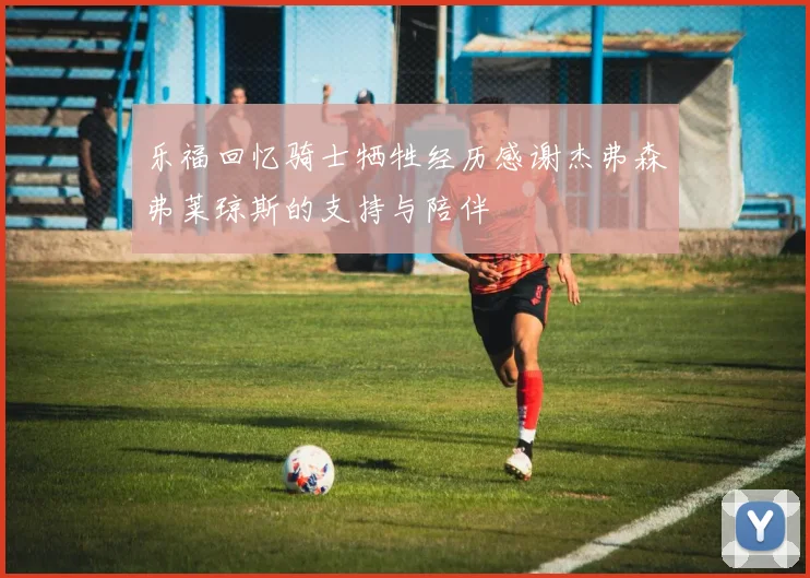乐福回忆骑士牺牲经历感谢杰弗森弗莱琼斯的支持与陪伴