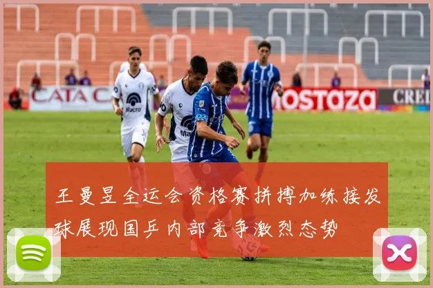王曼昱全运会资格赛拼搏加练接发球展现国乒内部竞争激烈态势