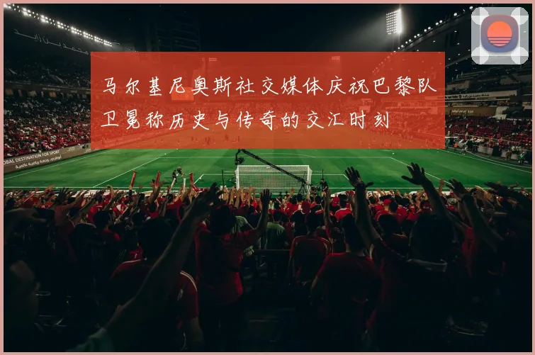 马尔基尼奥斯社交媒体庆祝巴黎队卫冕称历史与传奇的交汇时刻