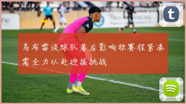 乌布雷谈球队落后影响称赛程紧凑需全力以赴迎接挑战