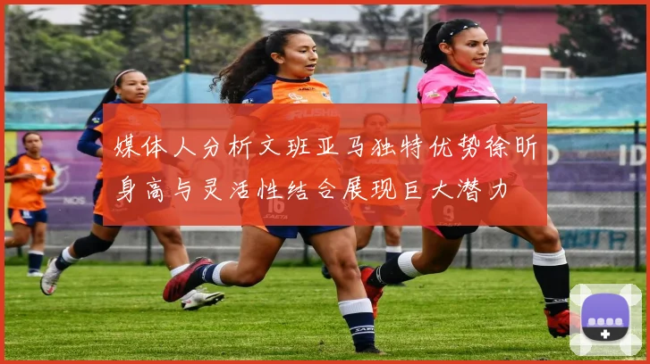 媒体人分析文班亚马独特优势徐昕身高与灵活性结合展现巨大潜力