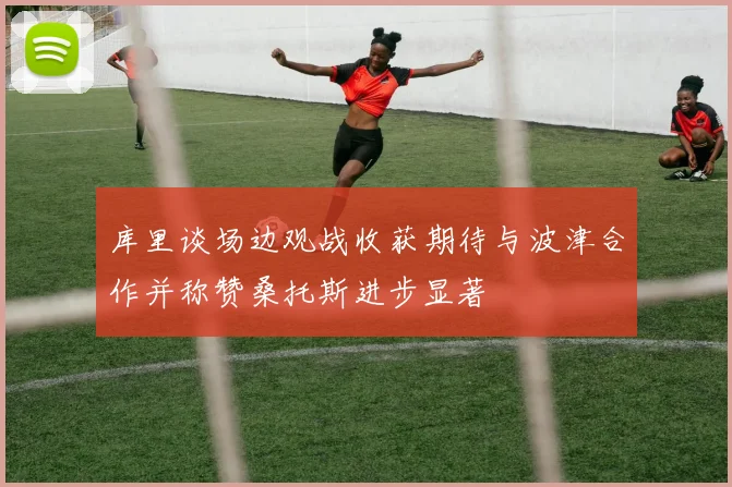 库里谈场边观战收获期待与波津合作并称赞桑托斯进步显著