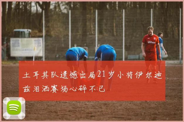 土耳其队遗憾出局21岁小将伊尔迪兹泪洒赛场心碎不已