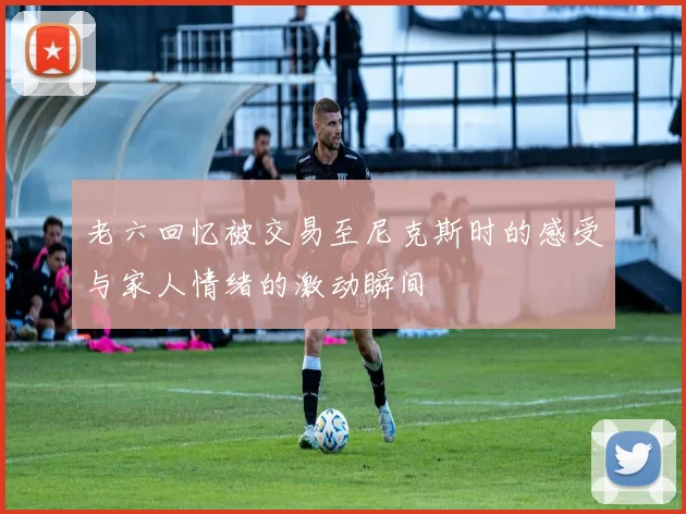 老六回忆被交易至尼克斯时的感受与家人情绪的激动瞬间