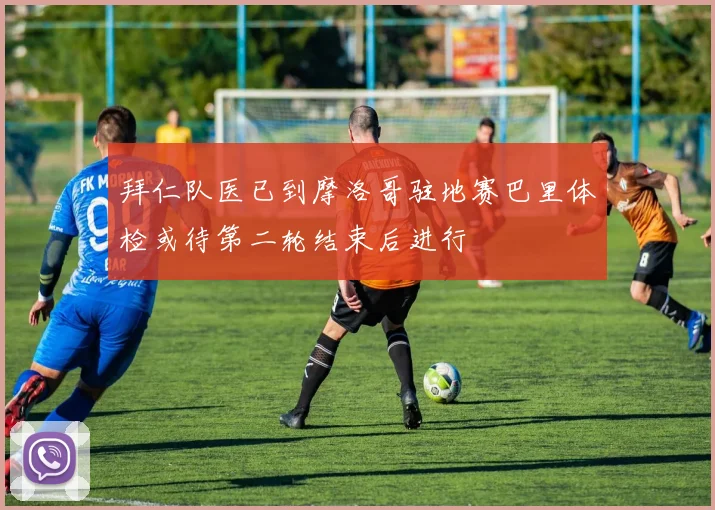 拜仁队医已到摩洛哥驻地赛巴里体检或待第二轮结束后进行