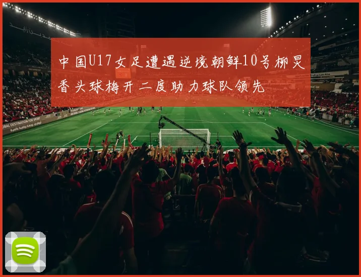 中国U17女足遭遇逆境朝鲜10号柳炅香头球梅开二度助力球队领先