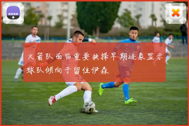火箭队面临重要抉择早期迹象显示球队倾向于留住伊森
