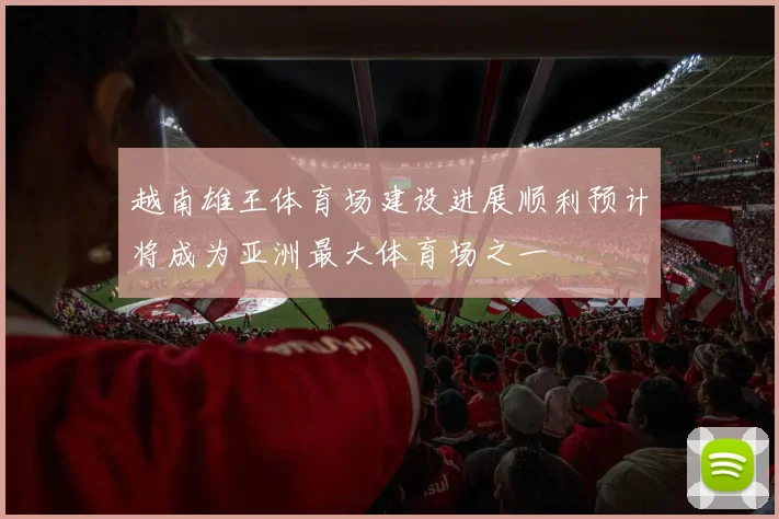 越南雄王体育场建设进展顺利预计将成为亚洲最大体育场之一