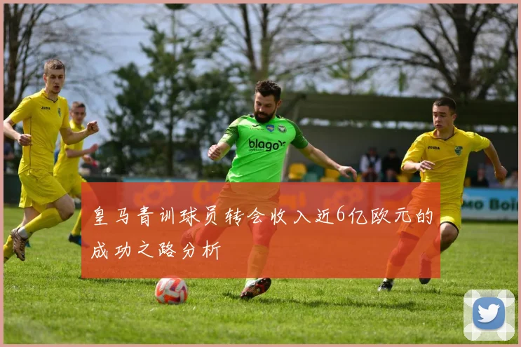 皇马青训球员转会收入近6亿欧元的成功之路分析