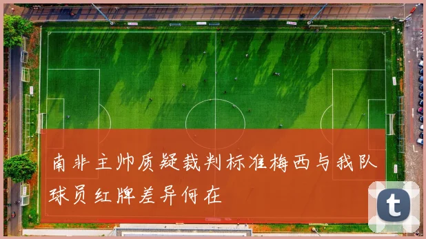 南非主帅质疑裁判标准梅西与我队球员红牌差异何在