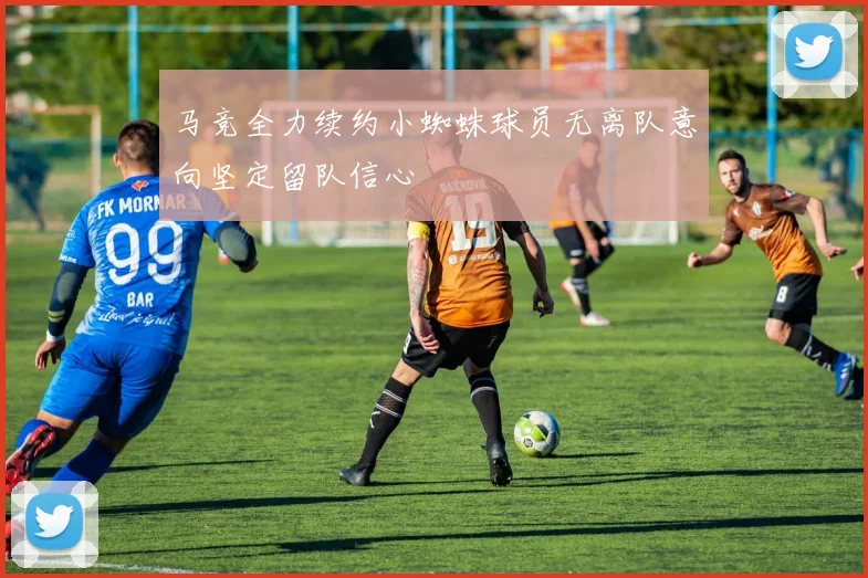 马竞全力续约小蜘蛛球员无离队意向坚定留队信心