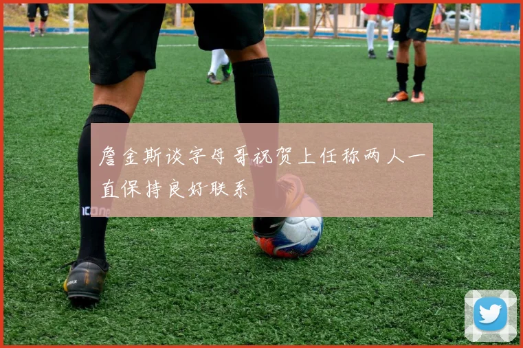 詹金斯谈字母哥祝贺上任称两人一直保持良好联系