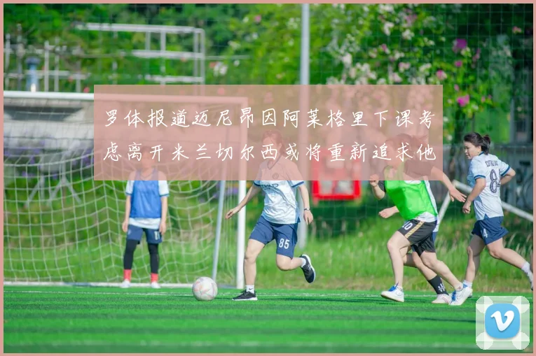 罗体报道迈尼昂因阿莱格里下课考虑离开米兰切尔西或将重新追求他
