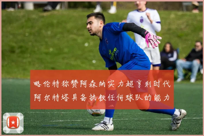 略伦特称赞阿森纳实力超亨利时代阿尔特塔具备执教任何球队的能力