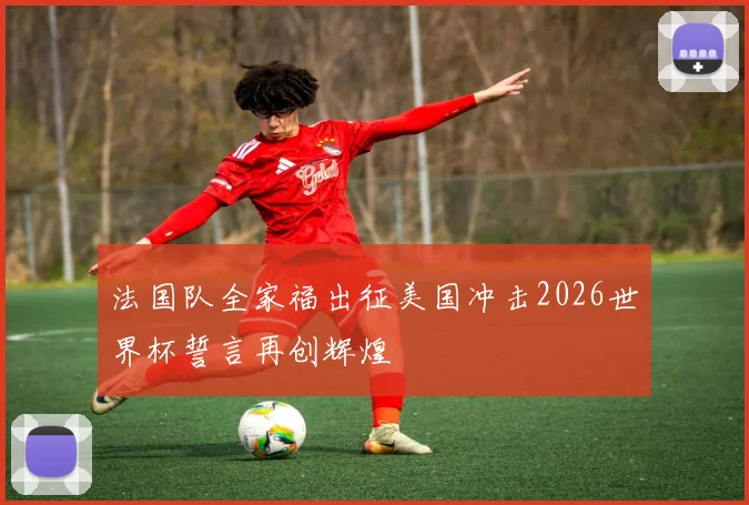 法国队全家福出征美国冲击2026世界杯誓言再创辉煌