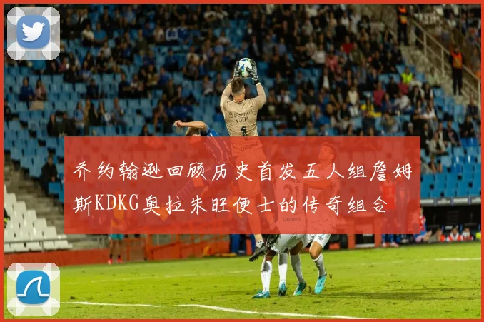 乔约翰逊回顾历史首发五人组詹姆斯KDKG奥拉朱旺便士的传奇组合