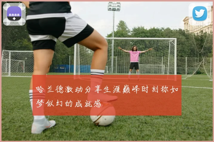哈兰德激动分享生涯巅峰时刻称如梦似幻的成就感