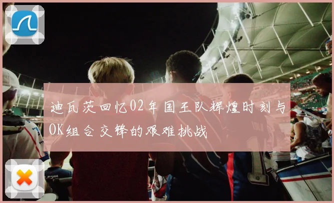 迪瓦茨回忆02年国王队辉煌时刻与OK组合交锋的艰难挑战