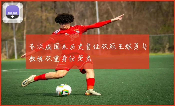 齐沃成国米历史首位双冠王球员与教练双重身份荣光
