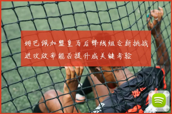 姆巴佩加盟皇马后锋线组合新挑战进攻效率能否提升成关键考验