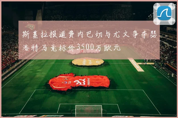 斯基拉报道费内巴切与尤文争夺瑟洛特马竞标价3500万欧元