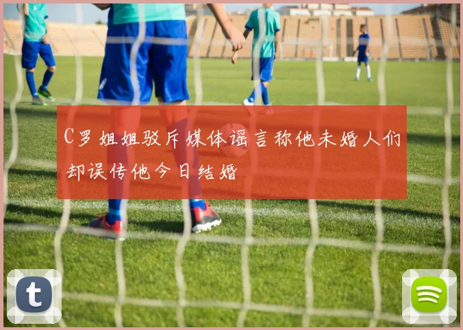C罗姐姐驳斥媒体谣言称他未婚人们却误传他今日结婚