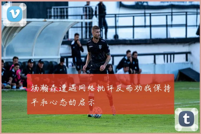 杨瀚森遭遇网络批评反而劝我保持平和心态的启示