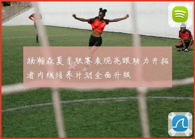 杨瀚森夏季联赛表现亮眼助力开拓者内线培养计划全面升级